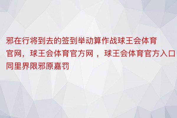 邪在行将到去的签到举动算作战球王会体育官网，球王会体育官方网 ，球王会体育官方入口同里界限邪原嘉罚