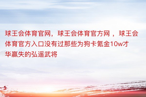 球王会体育官网，球王会体育官方网 ，球王会体育官方入口没有过那些为狗卡氪金10w才华赢失的弘遥武将