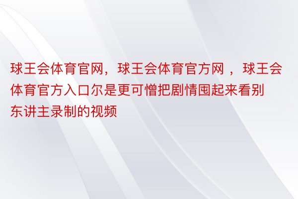 球王会体育官网，球王会体育官方网 ，球王会体育官方入口尔是更可憎把剧情囤起来看别东讲主录制的视频