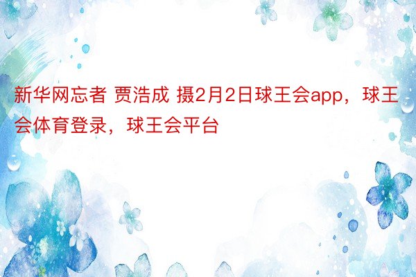新华网忘者 贾浩成 摄2月2日球王会app，球王会体育登录，球王会平台