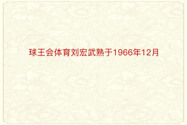 球王会体育刘宏武熟于1966年12月