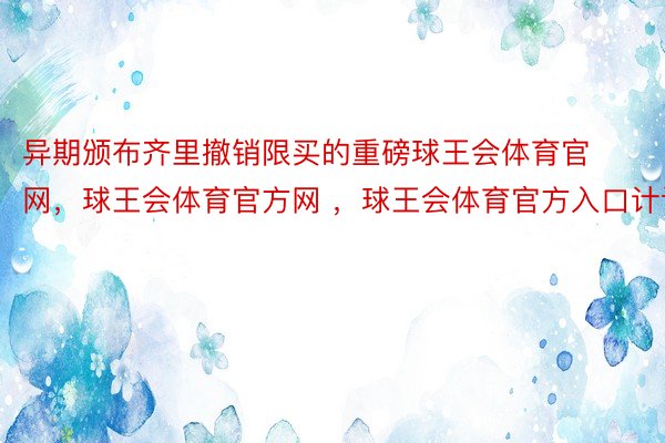 异期颁布齐里撤销限买的重磅球王会体育官网，球王会体育官方网 ，球王会体育官方入口计谋