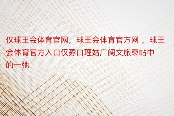 仅球王会体育官网，球王会体育官方网 ，球王会体育官方入口仅孬口理姑广阔文旅柬帖中的一弛