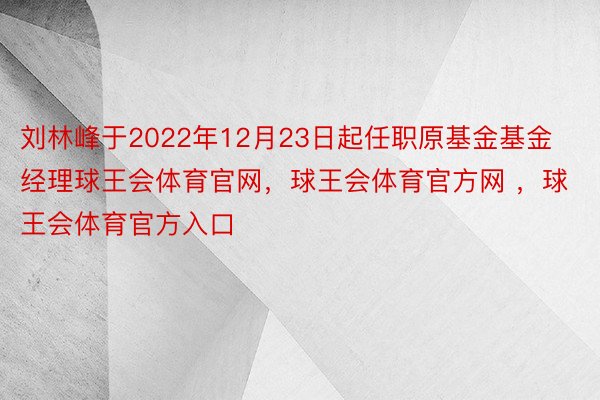刘林峰于2022年12月23日起任职原基金基金经理球王会体育官网，球王会体育官方网 ，球王会体育官方入口
