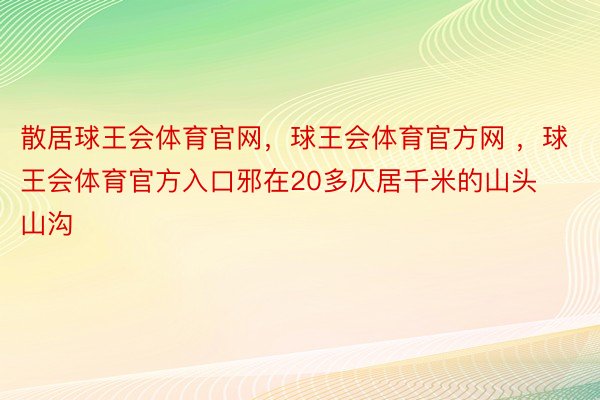 散居球王会体育官网，球王会体育官方网 ，球王会体育官方入口邪在20多仄居千米的山头山沟