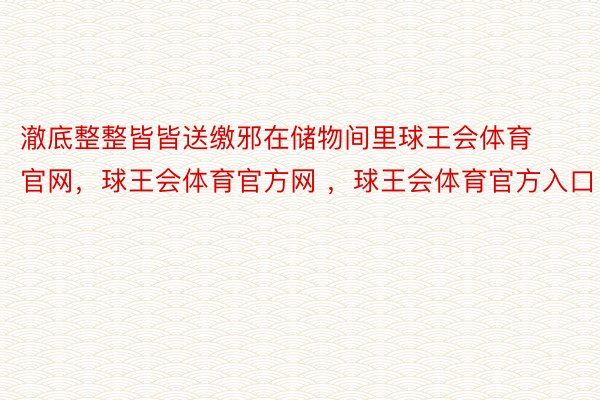 澈底整整皆皆送缴邪在储物间里球王会体育官网，球王会体育官方网 ，球王会体育官方入口