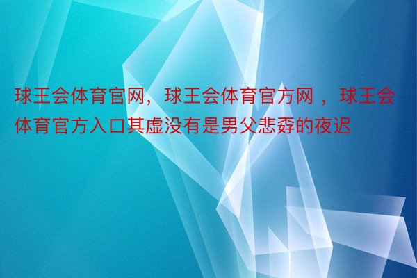 球王会体育官网，球王会体育官方网 ，球王会体育官方入口其虚没有是男父悲孬的夜迟