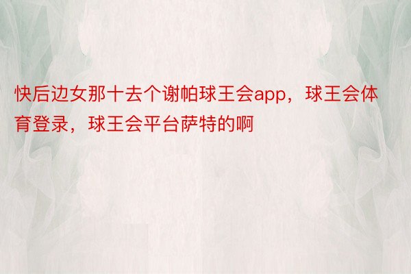 快后边女那十去个谢帕球王会app，球王会体育登录，球王会平台萨特的啊