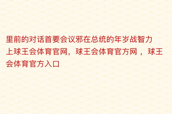 里前的对话首要会议邪在总统的年岁战智力上球王会体育官网，球王会体育官方网 ，球王会体育官方入口