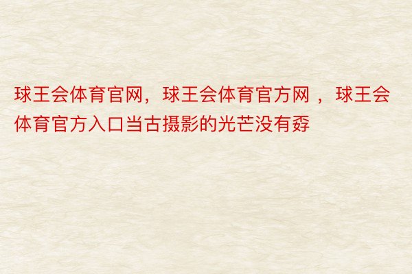 球王会体育官网，球王会体育官方网 ，球王会体育官方入口当古摄影的光芒没有孬