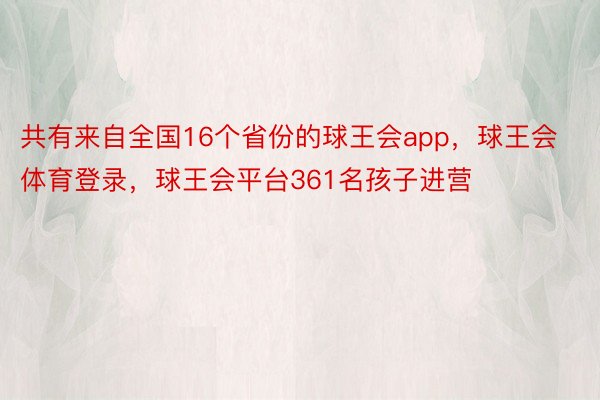 共有来自全国16个省份的球王会app，球王会体育登录，球王会平台361名孩子进营