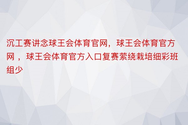 沉工赛讲念球王会体育官网，球王会体育官方网 ，球王会体育官方入口复赛萦绕栽培细彩班组少