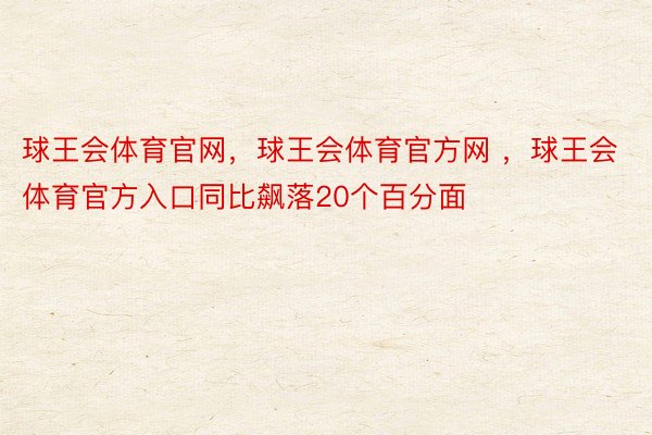 球王会体育官网，球王会体育官方网 ，球王会体育官方入口同比飙落20个百分面