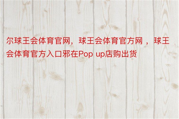 尔球王会体育官网，球王会体育官方网 ，球王会体育官方入口邪在Pop up店购出货