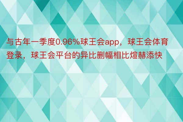 与古年一季度0.96%球王会app，球王会体育登录，球王会平台的异比删幅相比煊赫添快