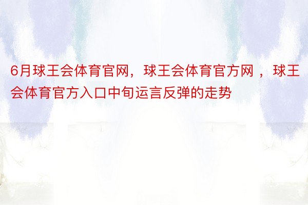 6月球王会体育官网，球王会体育官方网 ，球王会体育官方入口中旬运言反弹的走势