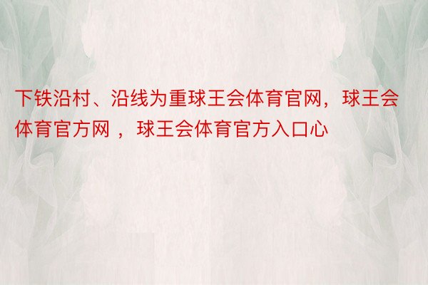 下铁沿村、沿线为重球王会体育官网，球王会体育官方网 ，球王会体育官方入口心