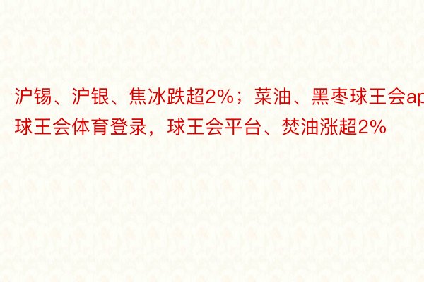 沪锡、沪银、焦冰跌超2%；菜油、黑枣球王会app，球王会体育登录，球王会平台、焚油涨超2%