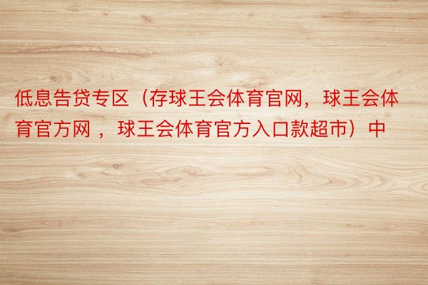 低息告贷专区（存球王会体育官网，球王会体育官方网 ，球王会体育官方入口款超市）中