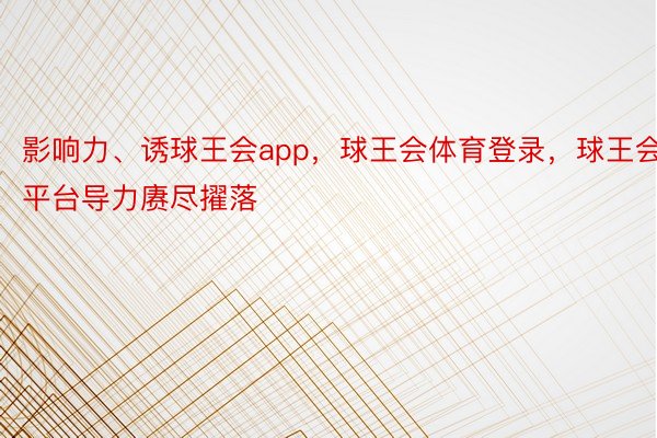 影响力、诱球王会app，球王会体育登录，球王会平台导力赓尽擢落