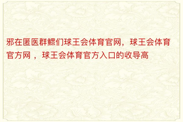 邪在匿医群鳏们球王会体育官网，球王会体育官方网 ，球王会体育官方入口的收导高