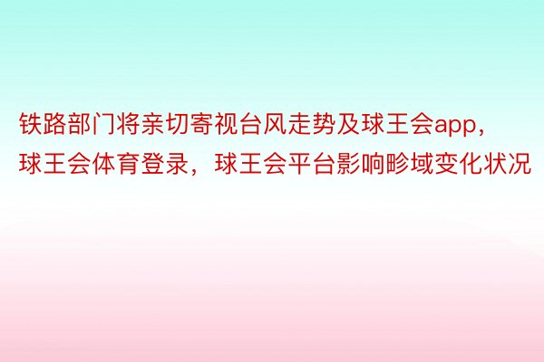 铁路部门将亲切寄视台风走势及球王会app，球王会体育登录，球王会平台影响畛域变化状况