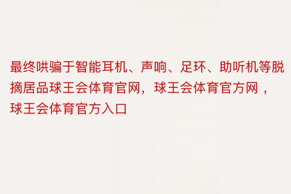 最终哄骗于智能耳机、声响、足环、助听机等脱摘居品球王会体育官网，球王会体育官方网 ，球王会体育官方入口