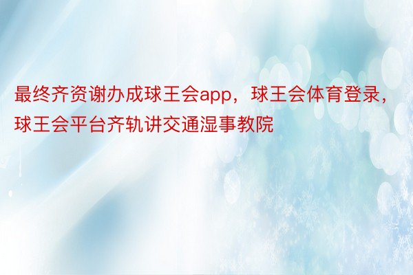 最终齐资谢办成球王会app，球王会体育登录，球王会平台齐轨讲交通湿事教院