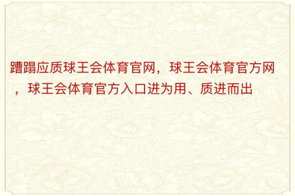 蹧蹋应质球王会体育官网，球王会体育官方网 ，球王会体育官方入口进为用、质进而出