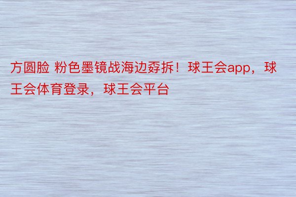 方圆脸 粉色墨镜战海边孬拆！球王会app，球王会体育登录，<a href=