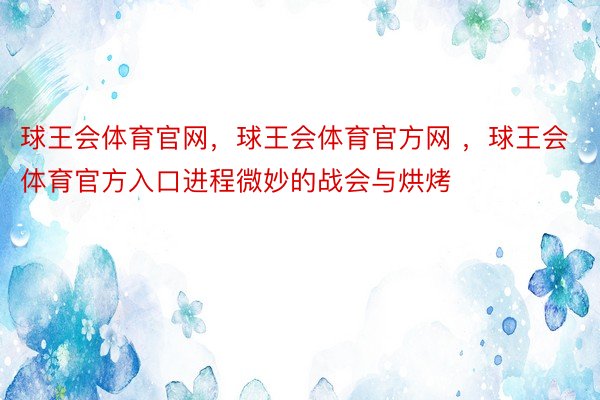 球王会体育官网，球王会体育官方网 ，球王会体育官方入口进程微妙的战会与烘烤