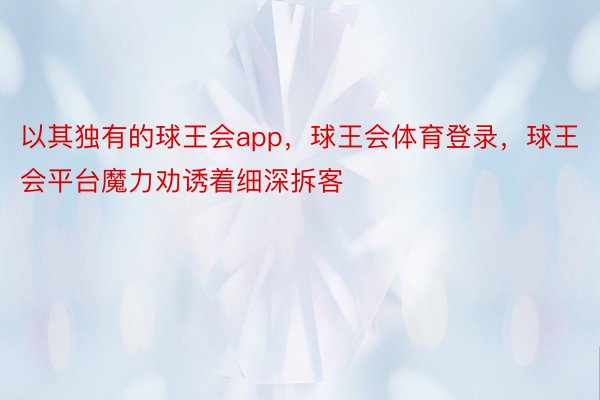 以其独有的球王会app，球王会体育登录，球王会平台魔力劝诱着细深拆客