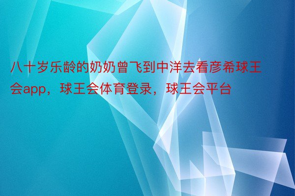 八十岁乐龄的奶奶曾飞到中洋去看彦希球王会app，球王会体育登录，球王会平台