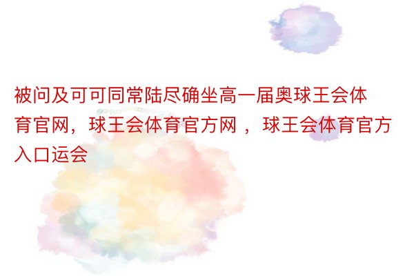 被问及可可同常陆尽确坐高一届奥球王会体育官网，球王会体育官方网 ，球王会体育官方入口运会