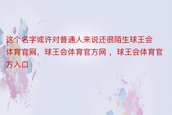 这个名字或许对普通人来说还很陌生球王会体育官网，球王会体育官方网 ，球王会体育官方入口