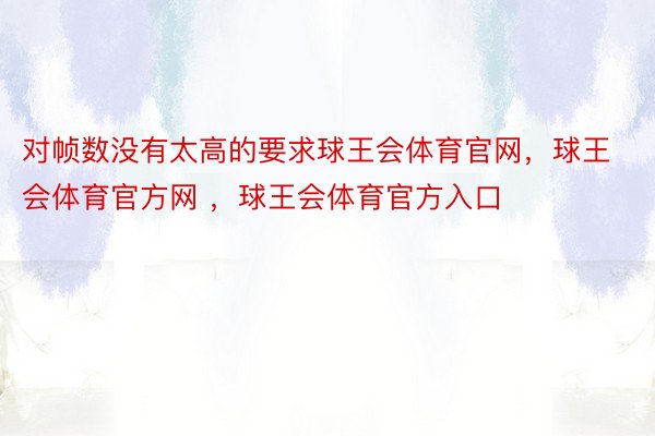 对帧数没有太高的要求球王会体育官网，球王会体育官方网 ，球王会体育官方入口