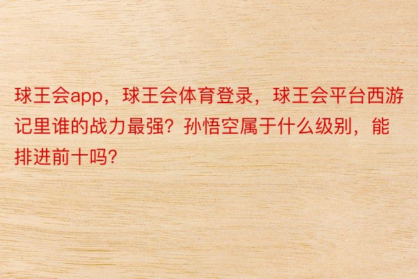 球王会app，球王会体育登录，球王会平台西游记里谁的战力最强？孙悟空属于什么级别，<a href=