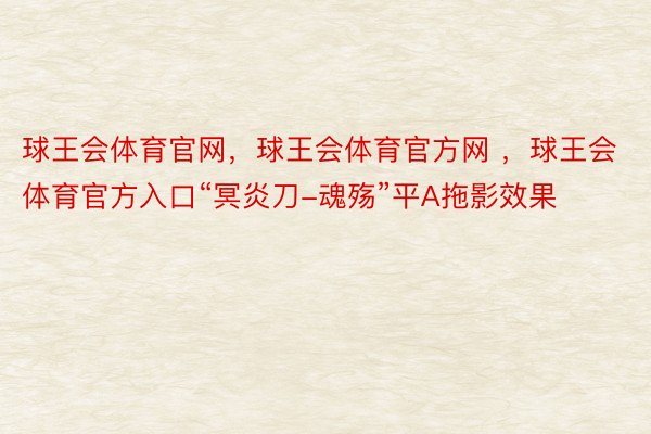 球王会体育官网，球王会体育官方网 ，球王会体育官方入口“冥炎刀-魂殇”平A拖影效果